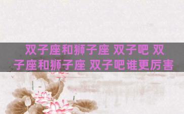 双子座和狮子座 双子吧 双子座和狮子座 双子吧谁更厉害